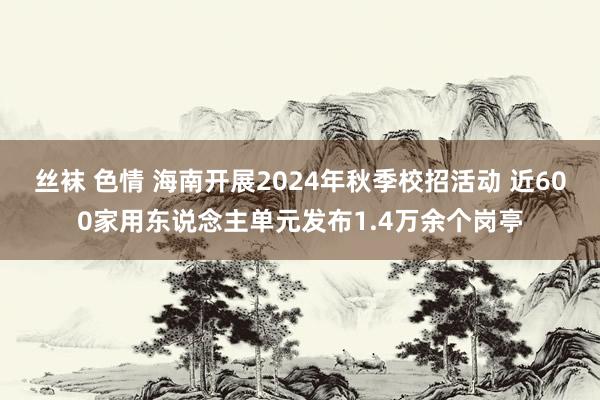 丝袜 色情 海南开展2024年秋季校招活动 近600家用东说念主单元发布1.4万余个岗亭