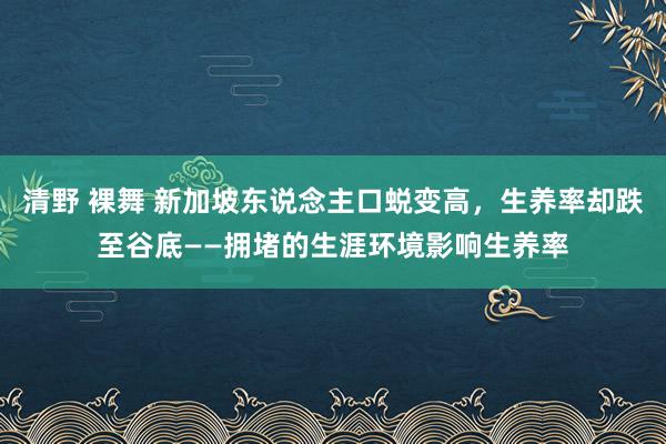 清野 裸舞 新加坡东说念主口蜕变高，生养率却跌至谷底——拥堵的生涯环境影响生养率