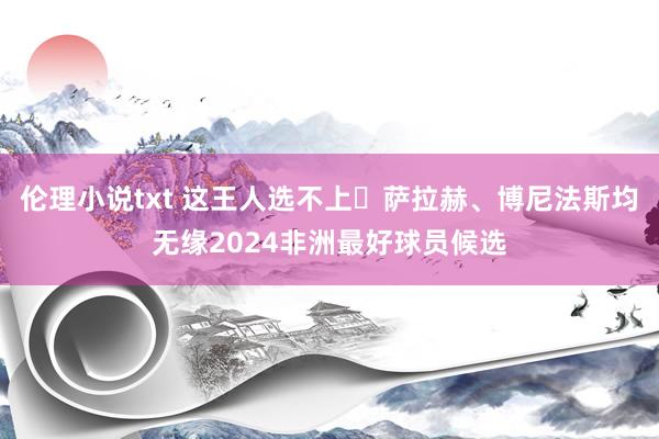 伦理小说txt 这王人选不上❓萨拉赫、博尼法斯均无缘2024非洲最好球员候选