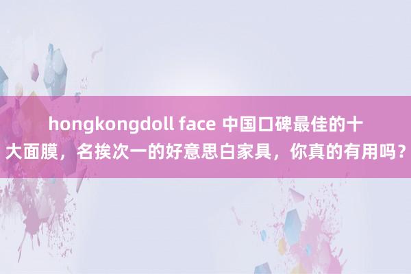 hongkongdoll face 中国口碑最佳的十大面膜，名挨次一的好意思白家具，你真的有用吗？