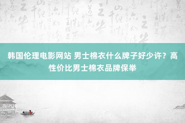 韩国伦理电影网站 男士棉衣什么牌子好少许？高性价比男士棉衣品牌保举