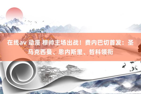 在线av 动漫 穆帅主场出战！费内巴切首发：圣马克西曼、恩内斯里、哲科领衔