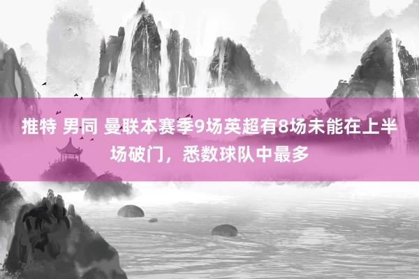 推特 男同 曼联本赛季9场英超有8场未能在上半场破门，悉数球队中最多