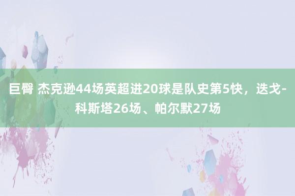 巨臀 杰克逊44场英超进20球是队史第5快，迭戈-科斯塔26场、帕尔默27场