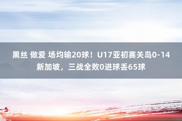 黑丝 做爱 场均输20球！U17亚初赛关岛0-14新加坡，三战全败0进球丢65球