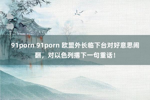 91porn 91porn 欧盟外长临下台对好意思闹翻，对以色列撂下一句重话！