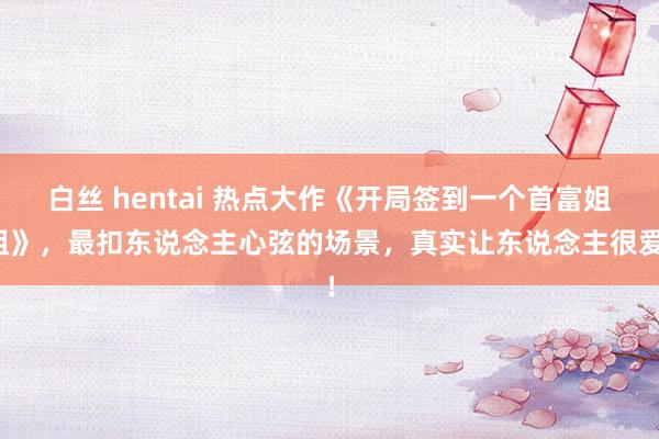 白丝 hentai 热点大作《开局签到一个首富姐姐》，最扣东说念主心弦的场景，真实让东说念主很爱！