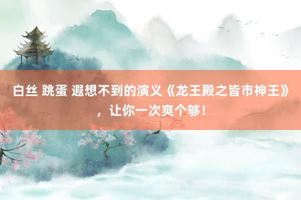 白丝 跳蛋 遐想不到的演义《龙王殿之皆市神王》，让你一次爽个够！