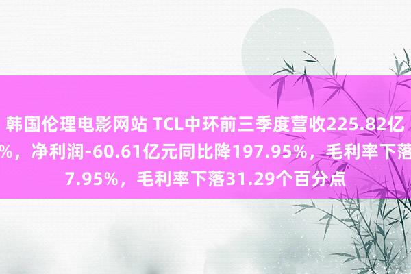 韩国伦理电影网站 TCL中环前三季度营收225.82亿元同比降53.59%，净利润-60.61亿元同比降197.95%，毛利率下落31.29个百分点