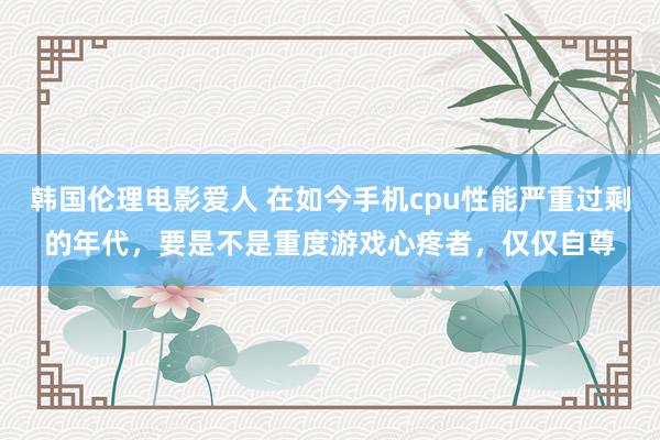 韩国伦理电影爱人 在如今手机cpu性能严重过剩的年代，要是不是重度游戏心疼者，仅仅自尊