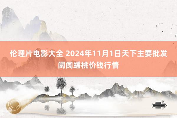 伦理片电影大全 2024年11月1日天下主要批发阛阓蟠桃价钱行情