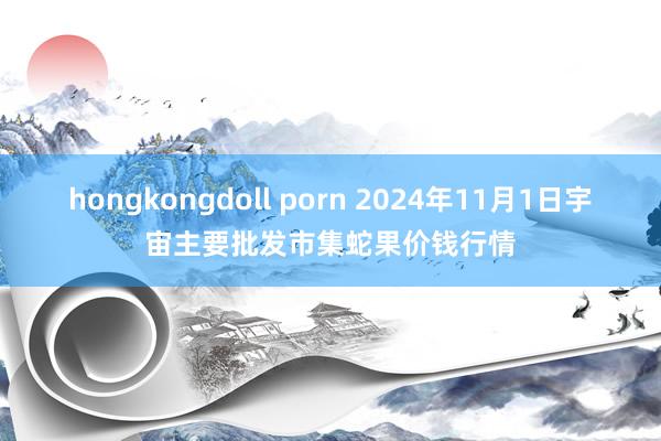 hongkongdoll porn 2024年11月1日宇宙主要批发市集蛇果价钱行情