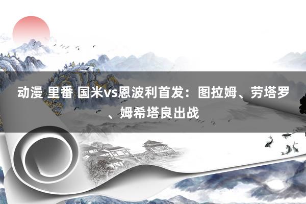 动漫 里番 国米vs恩波利首发：图拉姆、劳塔罗、姆希塔良出战