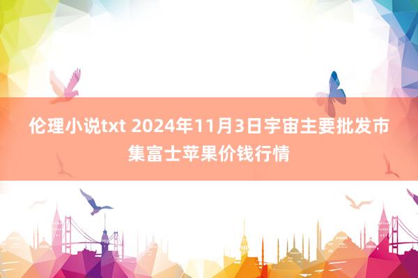 伦理小说txt 2024年11月3日宇宙主要批发市集富士苹果价钱行情