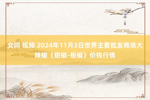 女同 视频 2024年11月3日世界主要批发商场大辣椒（甜椒-板椒）价钱行情