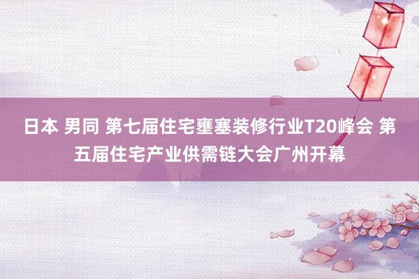 日本 男同 第七届住宅壅塞装修行业T20峰会 第五届住宅产业供需链大会广州开幕