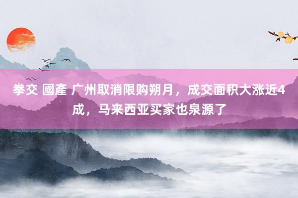 拳交 國產 广州取消限购朔月，成交面积大涨近4成，马来西亚买家也泉源了