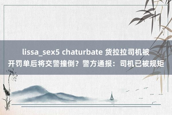 lissa_sex5 chaturbate 货拉拉司机被开罚单后将交警撞倒？警方通报：司机已被规矩