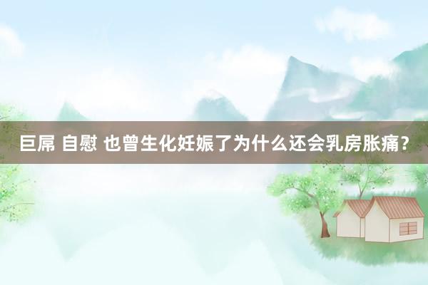 巨屌 自慰 也曾生化妊娠了为什么还会乳房胀痛？