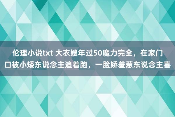 伦理小说txt 大衣嫂年过50魔力完全，在家门口被小矮东说念主追着跑，一脸娇羞惹东说念主喜