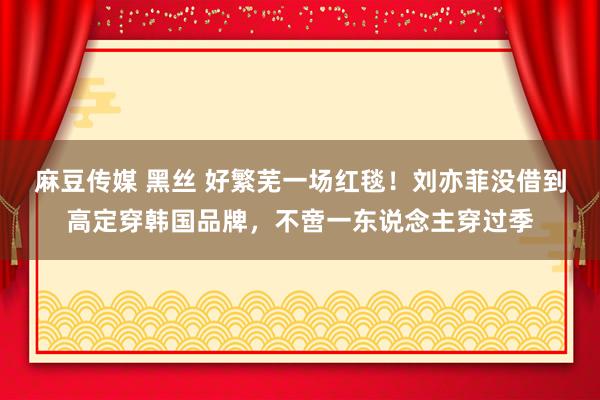 麻豆传媒 黑丝 好繁芜一场红毯！刘亦菲没借到高定穿韩国品牌，不啻一东说念主穿过季