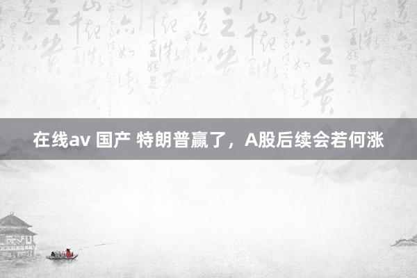 在线av 国产 特朗普赢了，A股后续会若何涨