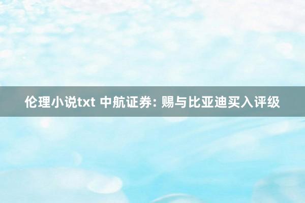 伦理小说txt 中航证券: 赐与比亚迪买入评级