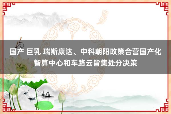 国产 巨乳 瑞斯康达、中科朝阳政策合营国产化智算中心和车路云皆集处分决策