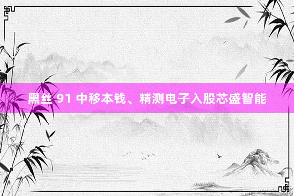 黑丝 91 中移本钱、精测电子入股芯盛智能