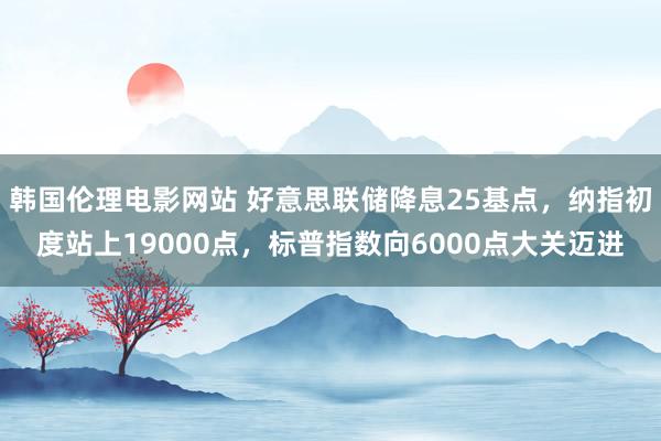 韩国伦理电影网站 好意思联储降息25基点，纳指初度站上19000点，标普指数向6000点大关迈进