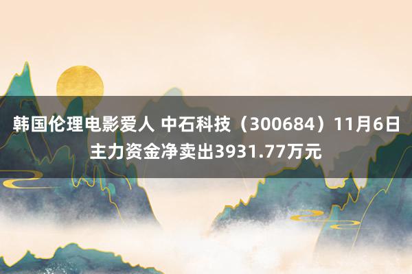 韩国伦理电影爱人 中石科技（300684）11月6日主力资金净卖出3931.77万元