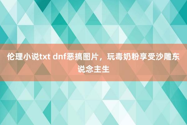 伦理小说txt dnf恶搞图片，玩毒奶粉享受沙雕东说念主生