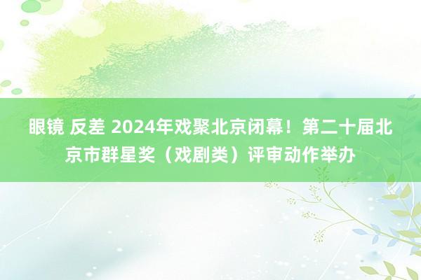 眼镜 反差 2024年戏聚北京闭幕！第二十届北京市群星奖（戏剧类）评审动作举办