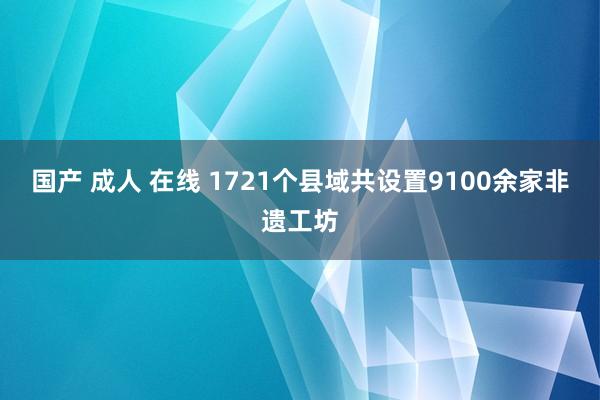 国产 成人 在线 1721个县域共设置9100余家非遗工坊