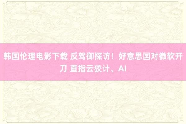 韩国伦理电影下载 反驾御探访！好意思国对微软开刀 直指云狡计、AI