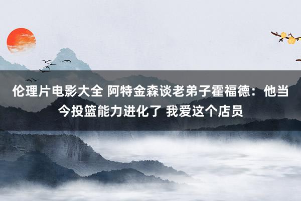 伦理片电影大全 阿特金森谈老弟子霍福德：他当今投篮能力进化了 我爱这个店员