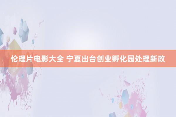 伦理片电影大全 宁夏出台创业孵化园处理新政