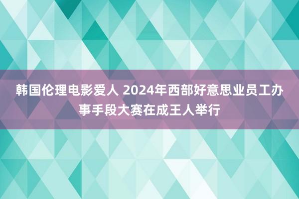 韩国伦理电影爱人 2024年西部好意思业员工办事手段大赛在成王人举行