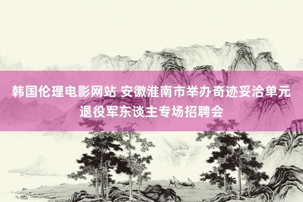 韩国伦理电影网站 安徽淮南市举办奇迹妥洽单元退役军东谈主专场招聘会