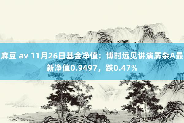 麻豆 av 11月26日基金净值：博时远见讲演羼杂A最新净值0.9497，跌0.47%