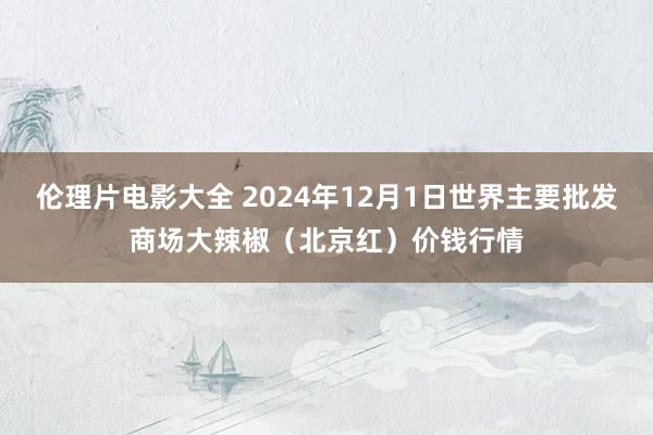 伦理片电影大全 2024年12月1日世界主要批发商场大辣椒（北京红）价钱行情