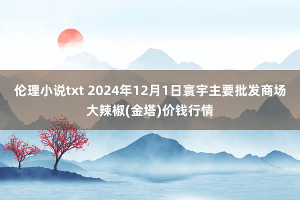 伦理小说txt 2024年12月1日寰宇主要批发商场大辣椒(金塔)价钱行情