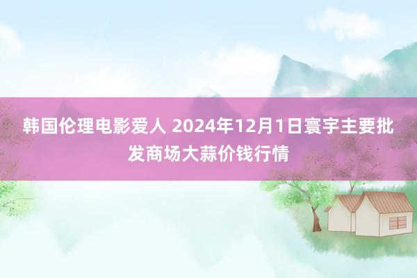 韩国伦理电影爱人 2024年12月1日寰宇主要批发商场大蒜价钱行情