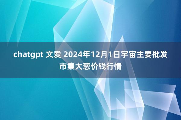 chatgpt 文爱 2024年12月1日宇宙主要批发市集大葱价钱行情