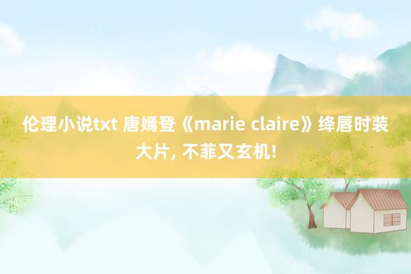 伦理小说txt 唐嫣登《marie claire》绛唇时装大片， 不菲又玄机!