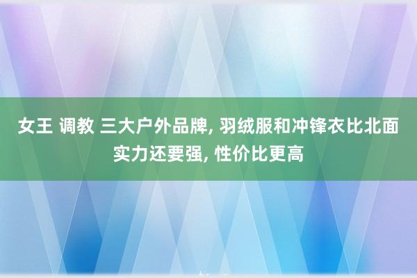 女王 调教 三大户外品牌， 羽绒服和冲锋衣比北面实力还要强， 性价比更高