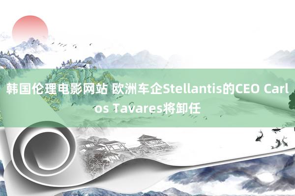 韩国伦理电影网站 欧洲车企Stellantis的CEO Carlos Tavares将卸任