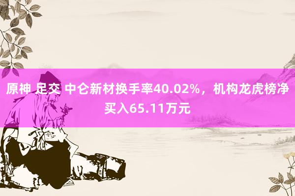 原神 足交 中仑新材换手率40.02%，机构龙虎榜净买入65.11万元