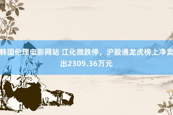 韩国伦理电影网站 江化微跌停，沪股通龙虎榜上净卖出2309.36万元