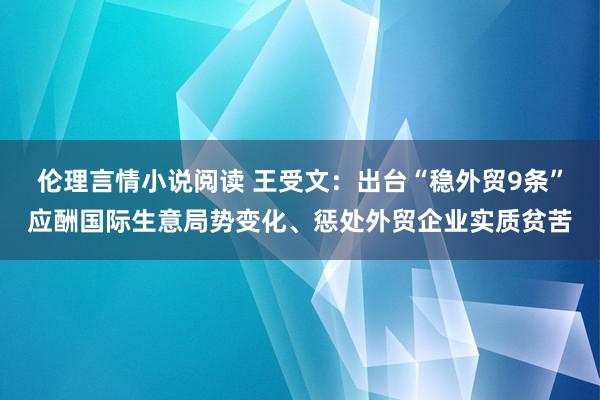 伦理言情小说阅读 王受文：出台“稳外贸9条”应酬国际生意局势变化、惩处外贸企业实质贫苦